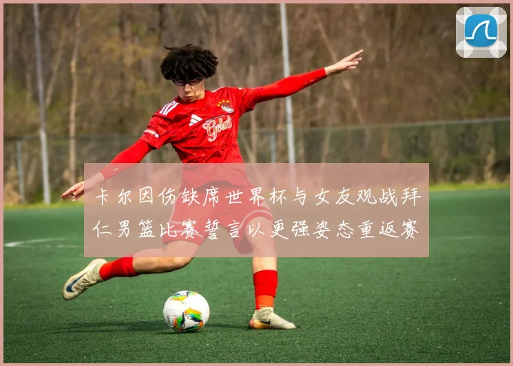 卡尔因伤缺席世界杯与女友观战拜仁男篮比赛誓言以更强姿态重返赛场