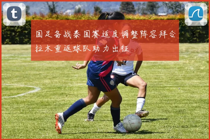 国足备战泰国赛适度调整阵容拜合拉木重返球队助力出征