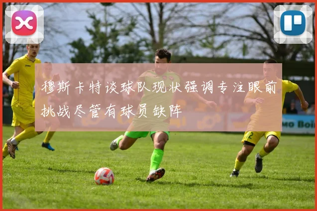 穆斯卡特谈球队现状强调专注眼前挑战尽管有球员缺阵