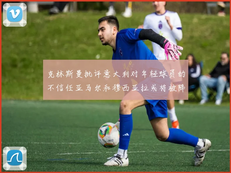 克林斯曼批评意大利对年轻球员的不信任亚马尔和穆西亚拉或将被降级至意乙