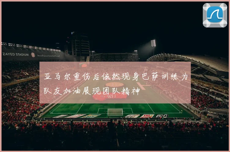 亚马尔重伤后依然现身巴萨训练为队友加油展现团队精神