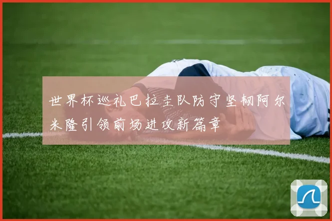 世界杯巡礼巴拉圭队防守坚韧阿尔米隆引领前场进攻新篇章
