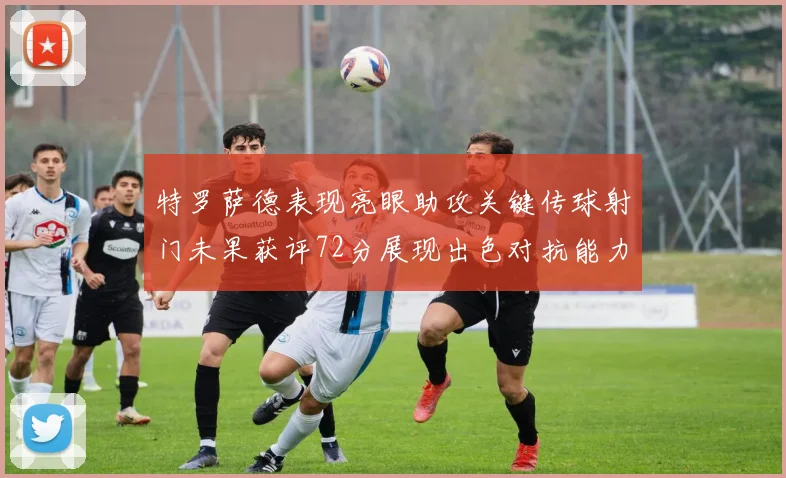 特罗萨德表现亮眼助攻关键传球射门未果获评72分展现出色对抗能力