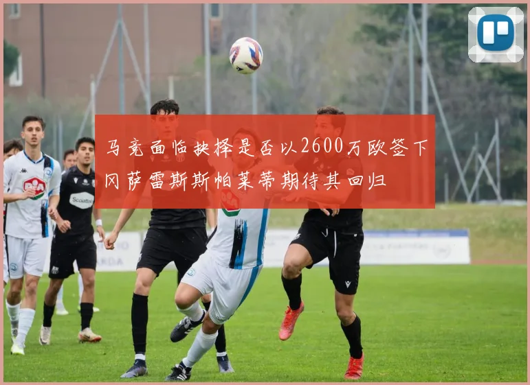 马竞面临抉择是否以2600万欧签下冈萨雷斯斯帕莱蒂期待其回归
