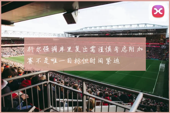 科尔强调库里复出需谨慎考虑附加赛不是唯一目标但时间紧迫