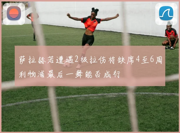 萨拉赫若遭遇2级拉伤将缺席4至6周利物浦最后一舞能否成行