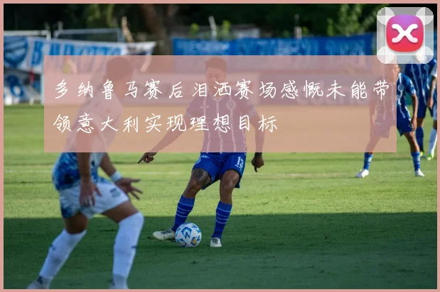 多纳鲁马赛后泪洒赛场感慨未能带领意大利实现理想目标