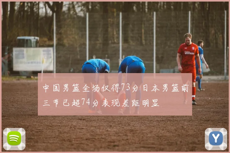 中国男篮全场仅得73分日本男篮前三节已超74分表现差距明显