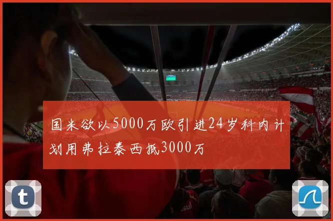 国米欲以5000万欧引进24岁科内计划用弗拉泰西抵3000万