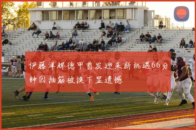 伊藤洋辉德甲首发迎来新机遇66分钟因抽筋被换下显遗憾