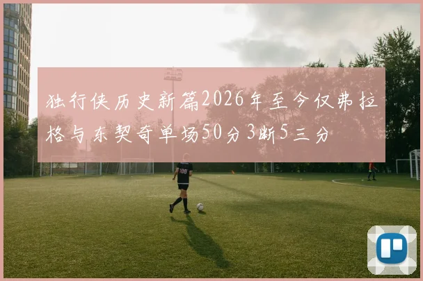 独行侠历史新篇2026年至今仅弗拉格与东契奇单场50分3断5三分