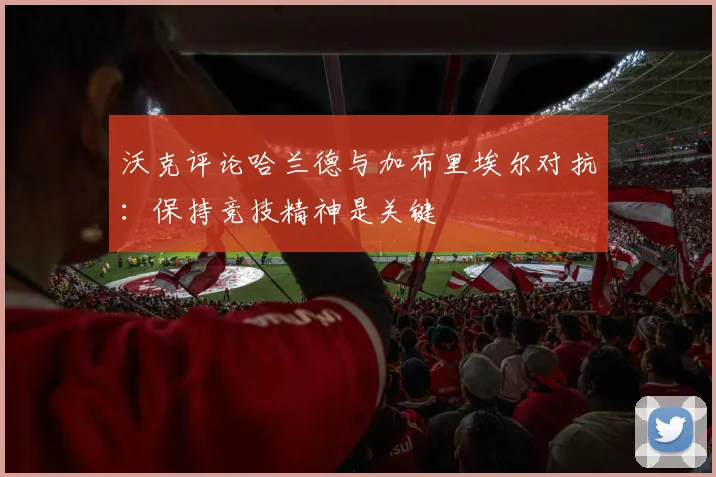 沃克评论哈兰德与加布里埃尔对抗：保持竞技精神是关键