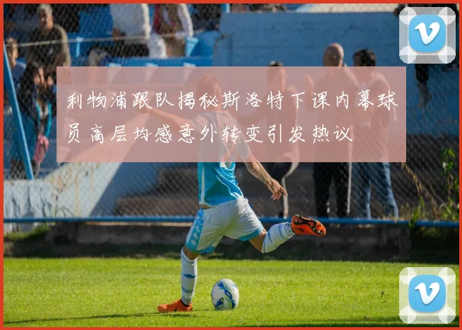 利物浦跟队揭秘斯洛特下课内幕球员高层均感意外转变引发热议
