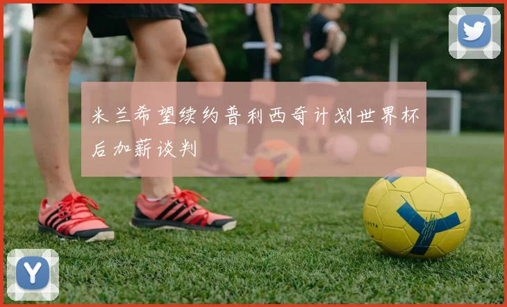 米兰希望续约普利西奇计划世界杯后加薪谈判