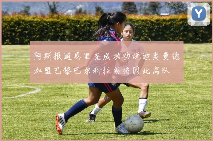 阿斯报道恩里克成功劝说迪奥曼德加盟巴黎巴尔科拉或将因此离队