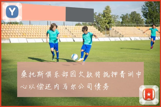 桑托斯俱乐部因欠款将抵押青训中心以偿还内马尔公司债务