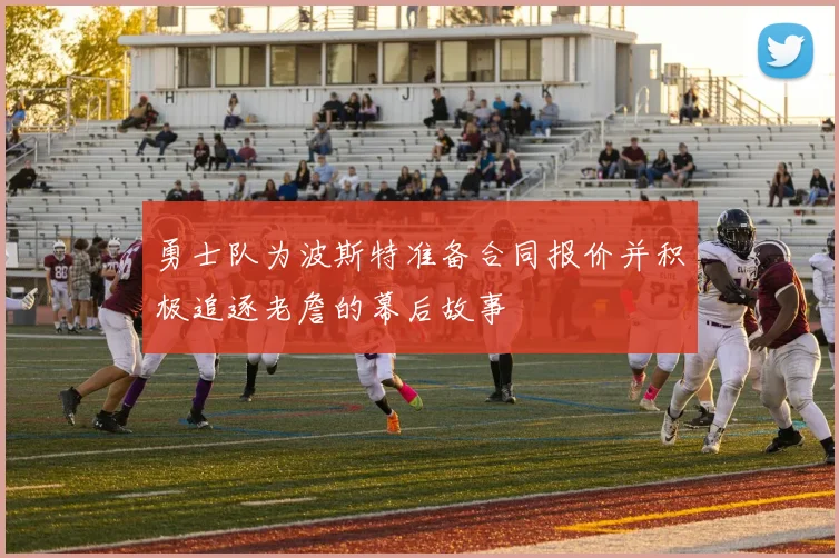 勇士队为波斯特准备合同报价并积极追逐老詹的幕后故事