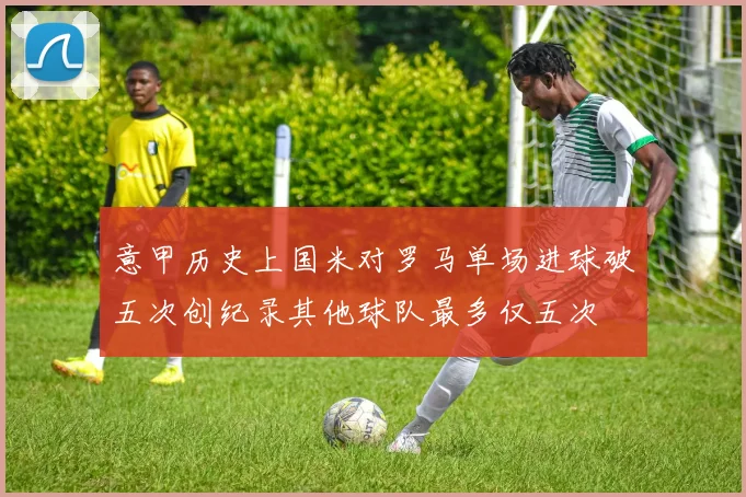 意甲历史上国米对罗马单场进球破五次创纪录其他球队最多仅五次