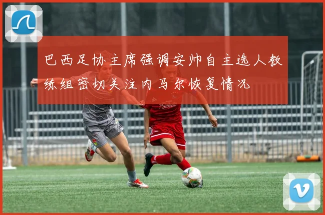 巴西足协主席强调安帅自主选人教练组密切关注内马尔恢复情况