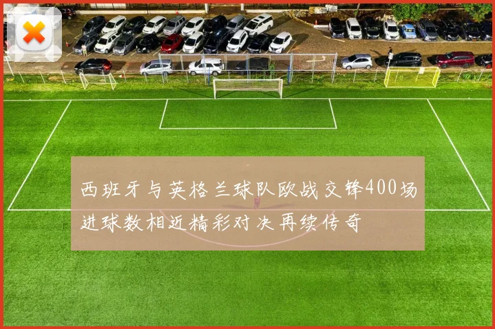 西班牙与英格兰球队欧战交锋400场进球数相近精彩对决再续传奇