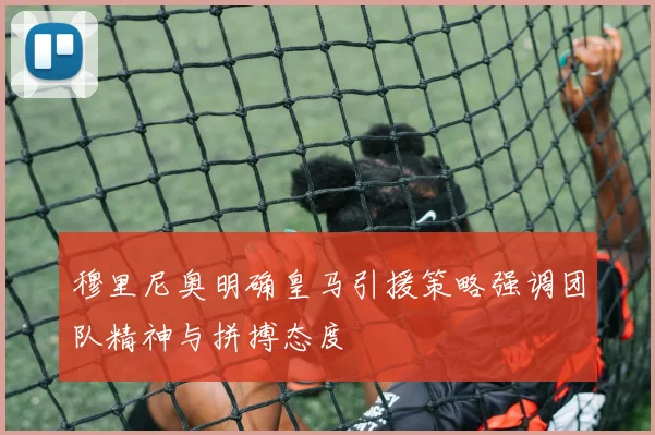 穆里尼奥明确皇马引援策略强调团队精神与拼搏态度