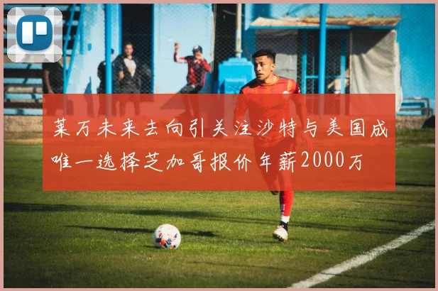 莱万未来去向引关注沙特与美国成唯一选择芝加哥报价年薪2000万