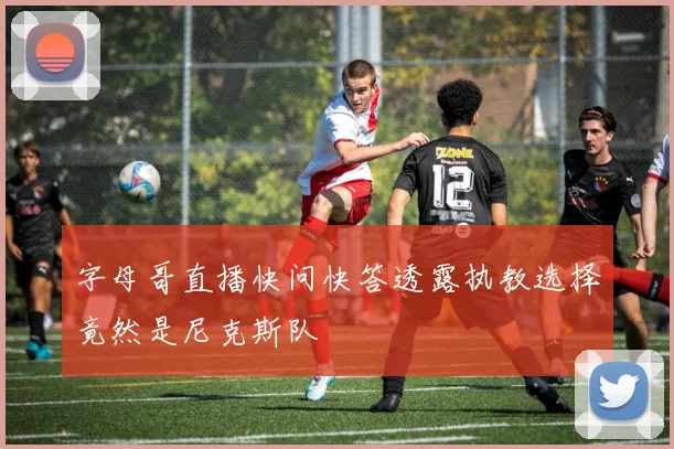 字母哥直播快问快答透露执教选择竟然是尼克斯队